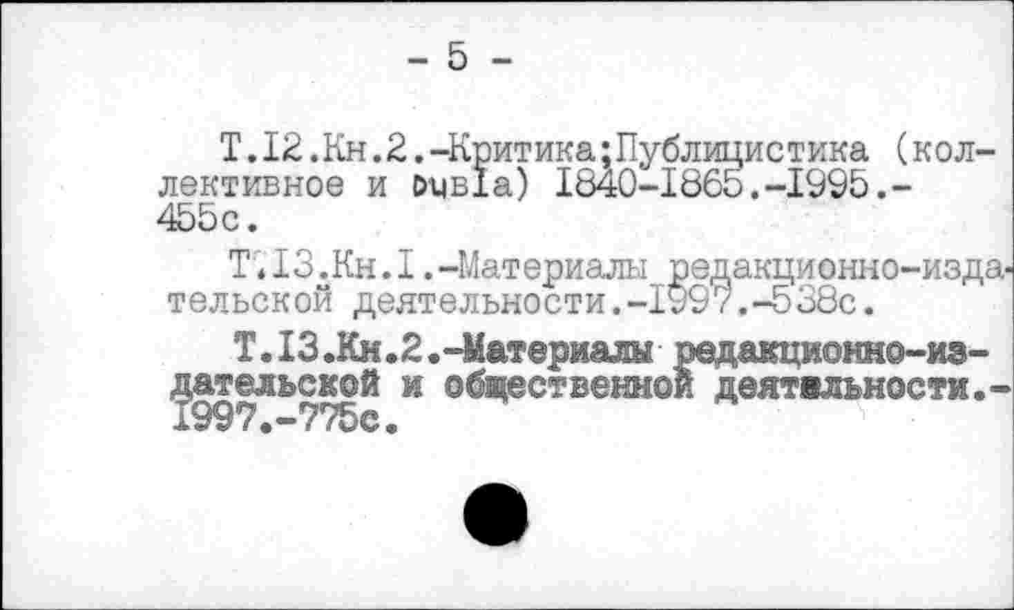 ﻿- 5 -
Т.12.Кн.2.-Критика;Публицистика (коллективное и оцв!а) 1840-1865.-1995.-455с.
Т;13.Кн.1.-Материалы редакционно-издательской деятельности.-1997.-538с.
Т.13.Кн.2.-Материалы редакционно-издательской и общественной деятельности,-